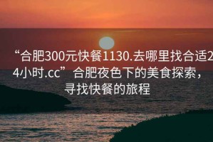 “合肥300元快餐1130.去哪里找合適24小時.cc”合肥夜色下的美食探索，尋找快餐的旅程