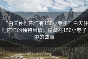 “白天仲愷陳江有150小巷子”白天仲愷陳江的獨(dú)特風(fēng)情，隱藏在150小巷子中的故事
