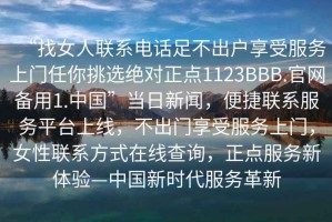 “找女人聯(lián)系電話足不出戶享受服務(wù)上門任你挑選絕對正點1123BBB.官網(wǎng)備用1.中國”當(dāng)日新聞，便捷聯(lián)系服務(wù)平臺上線，不出門享受服務(wù)上門，女性聯(lián)系方式在線查詢，正點服務(wù)新體驗—中國新時代服務(wù)革新