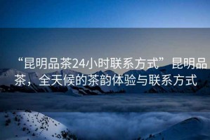 “昆明品茶24小時聯(lián)系方式”昆明品茶，全天候的茶韻體驗與聯(lián)系方式