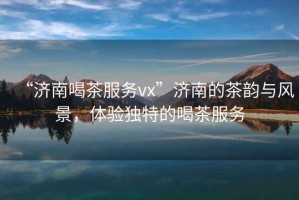 “濟南喝茶服務(wù)vx”濟南的茶韻與風(fēng)景，體驗獨特的喝茶服務(wù)