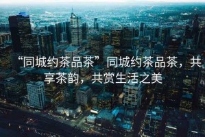 “同城約茶品茶”同城約茶品茶，共享茶韻，共賞生活之美