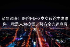 緊急調(diào)查！醫(yī)院回應(yīng)3歲女孩鉈中毒事件，竟是人為投毒，警方全力追查真相