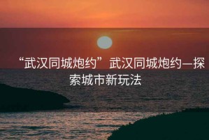 “武漢同城炮約”武漢同城炮約—探索城市新玩法