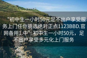 “初中生一小時50元足不出戶享受服務(wù)上門任你挑選絕對正點1123BBD.官網(wǎng)備用1.中”初中生一小時50元，足不出戶享受多元化上門服務(wù)