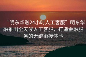 “明東華融24小時人工客服”明東華融推出全天候人工客服，打造金融服務的無縫銜接體驗