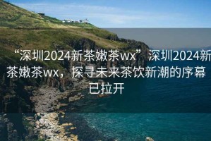“深圳2024新茶嫩茶wx”深圳2024新茶嫩茶wx，探尋未來茶飲新潮的序幕已拉開