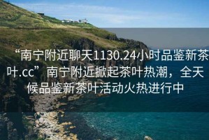 “南寧附近聊天1130.24小時品鑒新茶葉.cc”南寧附近掀起茶葉熱潮，全天候品鑒新茶葉活動火熱進行中