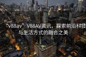 “v88av”V88AV資訊，探索前沿科技與生活方式的融合之美