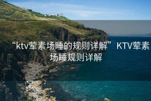 “ktv葷素場(chǎng)睡的規(guī)則詳解”KTV葷素場(chǎng)睡規(guī)則詳解