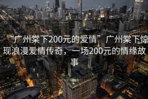 “廣州棠下200元的愛情”廣州棠下驚現(xiàn)浪漫愛情傳奇，一場200元的情緣故事