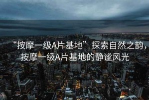 “按摩一級A片基地”探索自然之韻，按摩一級A片基地的靜謐風(fēng)光