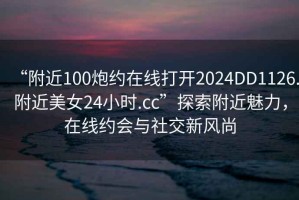 “附近100炮約在線打開2024DD1126.附近美女24小時.cc”探索附近魅力，在線約會與社交新風(fēng)尚