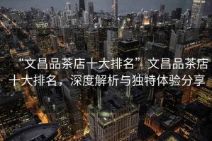 “文昌品茶店十大排名”文昌品茶店十大排名，深度解析與獨特體驗分享