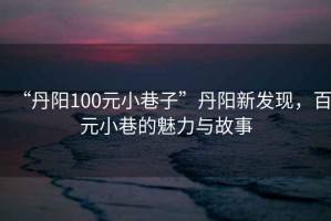 “丹陽100元小巷子”丹陽新發(fā)現(xiàn)，百元小巷的魅力與故事