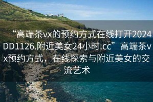 “高端茶vx的預(yù)約方式在線打開2024DD1126.附近美女24小時(shí).cc”高端茶vx預(yù)約方式，在線探索與附近美女的交流藝術(shù)