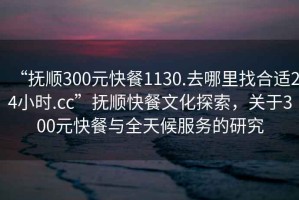 “撫順300元快餐1130.去哪里找合適24小時(shí).cc”撫順快餐文化探索，關(guān)于300元快餐與全天候服務(wù)的研究