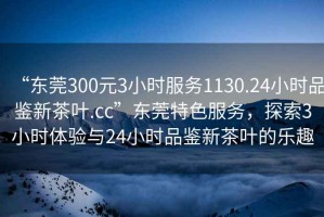 “東莞300元3小時服務(wù)1130.24小時品鑒新茶葉.cc”東莞特色服務(wù)，探索3小時體驗與24小時品鑒新茶葉的樂趣