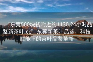 “東莞500塊錢附近約1130.24小時(shí)品鑒新茶葉.cc”東莞新茶葉品鑒，科技賦能下的茶葉品鑒革新