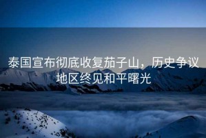 泰國宣布徹底收復(fù)茄子山，歷史爭議地區(qū)終見和平曙光