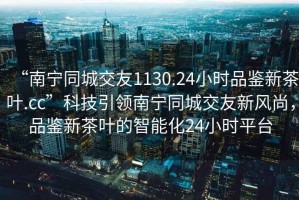“南寧同城交友1130.24小時(shí)品鑒新茶葉.cc”科技引領(lǐng)南寧同城交友新風(fēng)尚，品鑒新茶葉的智能化24小時(shí)平臺(tái)