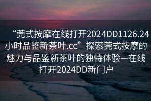 “莞式按摩在線打開(kāi)2024DD1126.24小時(shí)品鑒新茶葉.cc”探索莞式按摩的魅力與品鑒新茶葉的獨(dú)特體驗(yàn)—在線打開(kāi)2024DD新門戶