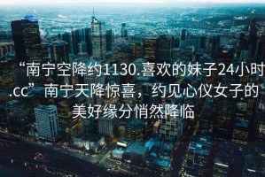 “南寧空降約1130.喜歡的妹子24小時.cc”南寧天降驚喜，約見心儀女子的美好緣分悄然降臨