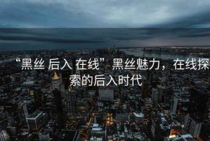 “黑絲 后入 在線”黑絲魅力，在線探索的后入時代