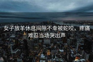 女子放羊休息間隙不幸被蛇咬，疼痛難忍當(dāng)場(chǎng)哭出聲