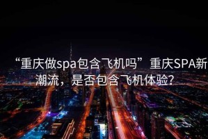 “重慶做spa包含飛機(jī)嗎”重慶SPA新潮流，是否包含飛機(jī)體驗(yàn)？