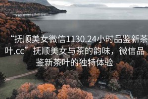 “撫順美女微信1130.24小時品鑒新茶葉.cc”撫順美女與茶的韻味，微信品鑒新茶葉的獨特體驗