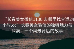 “長春美女微信1130.去哪里找合適24小時.cc”長春美女微信的獨特魅力與探索，一個風景背后的故事