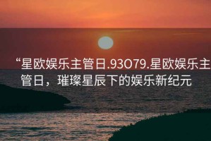 “星歐娛樂主管日.93O79.星歐娛樂主管日，璀璨星辰下的娛樂新紀元