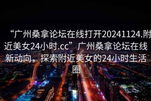 “廣州桑拿論壇在線打開20241124.附近美女24小時.cc”廣州桑拿論壇在線新動向，探索附近美女的24小時生活圈