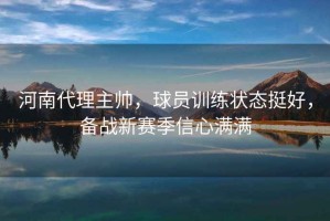 河南代理主帥，球員訓(xùn)練狀態(tài)挺好，備戰(zhàn)新賽季信心滿滿