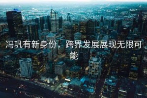 馮鞏有新身份，跨界發(fā)展展現(xiàn)無(wú)限可能