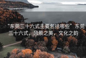 “東莞三十六式主要包括哪些”東莞三十六式，風(fēng)景之美，文化之韻
