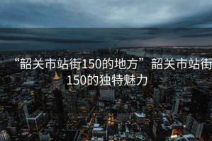“韶關(guān)市站街150的地方”韶關(guān)市站街150的獨(dú)特魅力