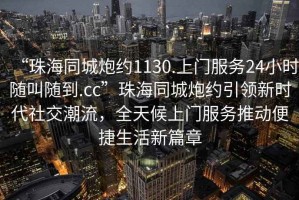 “珠海同城炮約1130.上門服務(wù)24小時(shí)隨叫隨到.cc”珠海同城炮約引領(lǐng)新時(shí)代社交潮流，全天候上門服務(wù)推動便捷生活新篇章