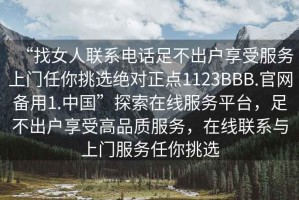 “找女人聯(lián)系電話足不出戶享受服務(wù)上門任你挑選絕對正點1123BBB.官網(wǎng)備用1.中國”探索在線服務(wù)平臺，足不出戶享受高品質(zhì)服務(wù)，在線聯(lián)系與上門服務(wù)任你挑選
