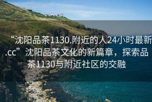 “沈陽品茶1130.附近的人24小時最新.cc”沈陽品茶文化的新篇章，探索品茶1130與附近社區(qū)的交融