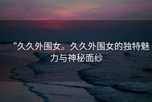 “久久外圍女。久久外圍女的獨(dú)特魅力與神秘面紗