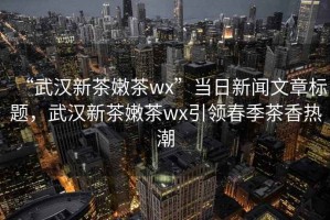 “武漢新茶嫩茶wx”當(dāng)日新聞文章標(biāo)題，武漢新茶嫩茶wx引領(lǐng)春季茶香熱潮