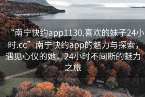 “南寧快約app1130.喜歡的妹子24小時.cc”南寧快約app的魅力與探索，遇見心儀的她，24小時不間斷的魅力之旅