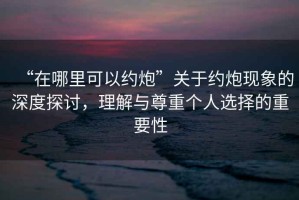 “在哪里可以約炮”關(guān)于約炮現(xiàn)象的深度探討，理解與尊重個人選擇的重要性
