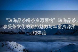“珠海品茶喝茶資源預約”珠海品茶，享受茶文化的獨特魅力與豐富資源預約體驗