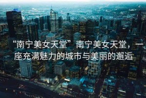 “南寧美女天堂”南寧美女天堂，一座充滿魅力的城市與美麗的邂逅