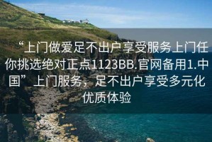 “上門做愛足不出戶享受服務(wù)上門任你挑選絕對正點1123BB.官網(wǎng)備用1.中國”上門服務(wù)，足不出戶享受多元化優(yōu)質(zhì)體驗