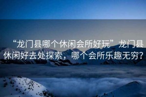 “龍門縣哪個(gè)休閑會(huì)所好玩”龍門縣休閑好去處探索，哪個(gè)會(huì)所樂趣無窮？