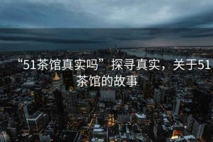 “51茶館真實(shí)嗎”探尋真實(shí)，關(guān)于51茶館的故事